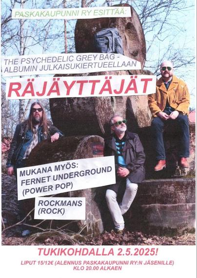 PASKAKAUPUNNI RY ESITTÄÄ:
THE PSYCHEDELIC GREY BAG - ALBUMIN JULKA/SUKIERTUEELLAAN
RẮJẤYTTAJẮT
MUKANA MYÖS:
FERNET UNDERGROUND (POWER POP)
ROCKMANS (ROCK)
TUKIKOHDALLA 2.5.2025!
LIPUT 15/12€ (ALENNUS PASKAKAUPUNNI RY:N JÄSENILLE)
KLO 20.00 ALKAEN