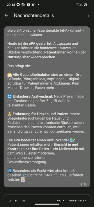 Die elektronische Patientenakte (ePA) kommt – das musst du wissen

Heute ist die ePA gestartet: Arztpraxen und Kliniken können sie bundesweit nutzen, ab Oktober verpflichtend. Patient:innen können der Nutzung aber widersprechen.

Das bringt sie:

🗂️ Alle Gesundheitsdaten sind an einem Ort: Befunde, Röntgenbilder, Impfungen – digital abrufbar für Patient:innen & Ärzt:innen. Kein Mailen, Drucken, Faxen mehr.

🔄 Einfachere Arztwechsel: Neue Praxen haben mit Zustimmung sofort Zugriff auf alle relevanten Daten.

🧘 Entlastung für Praxen und Patient:innen: Doppeluntersuchungen bei Haus- und Fachärzt:innen und telefonische Rücksprachen zwischen den Praxen könnten entfallen, weil Behandlungsverläufe nachvollziehbarer werden.

Die ePA bedeutet einen Kulturwandel 🌍: Patient:innen erhalten mehr Einsicht in und Kontrolle über ihre Daten – ein Meilenstein auf dem Weg zu einer modernen, patient:innenzentrierten Gesundheitsversorgung.

📲 Besonders ein Punkt wird aber kritisch gesehen. ⌨️ Schreibe "KRITIK", um zu erfahren welcher 📝.