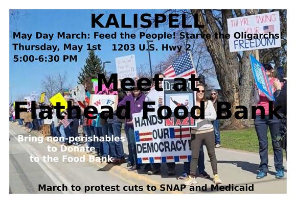 KALISPELL - MAY DAY MARCH
Thursday - May 1st - 5:00-6:30 PM
5:00 PM - Meet at the Flathead Food Bank
     Bring non-perishables to donate to the food bank.
5:15 PM - March on Hwy 2 to protest cuts to SNAP/Medicaid
#flathead #kalispell #montana #mtdems #mtpol #mtnews
https://www.mobilize.us/mobilize/event/783174/
