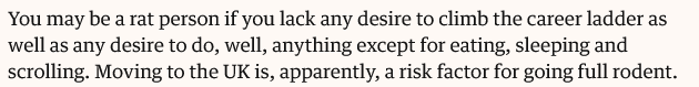 Quote from Guardian article: You may be a rat person if you lack any desire to climb the career ladder as well as any desire to do, well, anything except for eating, sleeping and scrolling. Moving to the UK is, apparently, a risk factor for going full rodent.