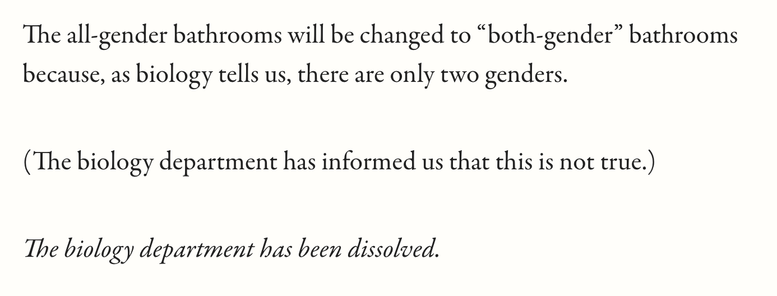 The all-gender bathrooms will be changed to “both-gender” bathrooms because, as biology tells us, there are only two genders.
(The biology department has informed us that this is not true.)
The biology department has been dissolved.
