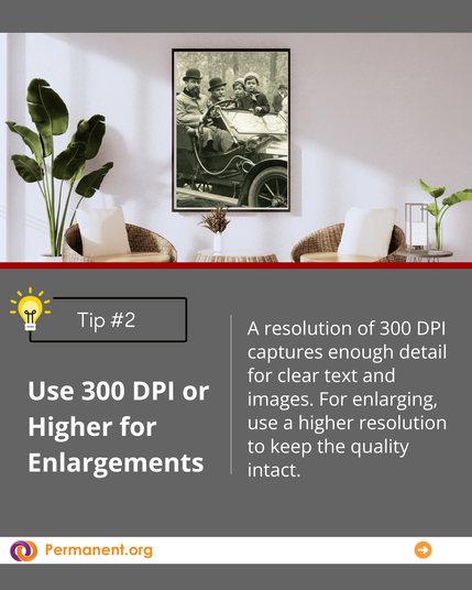 Tip #2 Use 300 DPI or Higher for Enlargements : A resolution of 300 DPI captures enough detail for clear text and images. For enlarging, use a higher resolution to keep the quality