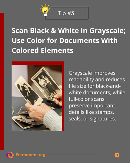 Tip #3 Scan Black & White in Grayscale; Use Color for Documents With Colored Elements: Grayscale improves readability and reduces file size for black-and-white documents, while full-color scans preserve important details like stamps, seals, or signatures.