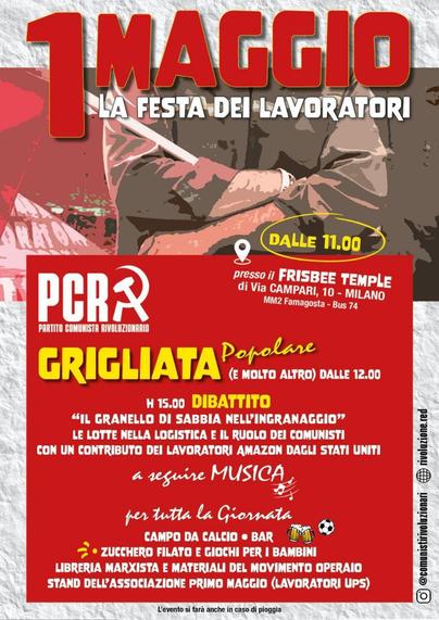1 MAGGIO LA FESTA DEI LAVORATORI

DALLE 11.00 presso il FRISBEE TEMPLE di Via CAMPARI, 10 - MILANO (MM2 Famagosta - Bus 74)

PARTITO COMUNISTA RIVOLUZIONARIO

Η 15.00 DIBATTITO "IL GRANELLO DI SABBIA NELL'INGRANAGGIO" LE LOTTE NELLA LOGISTICA E IL RUOLO DEI COMUNISTI CON UN CONTRIBUTO DEI LAVORATORI AMAZON DAGLI STATI UNITI.

L'evento si farà anche in caso di pioggia.