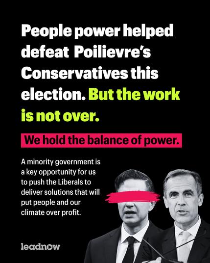 People power helped defeat  Poilievre’s Conservatives this election. But the work is not over.

We hold the balance of power.

A minority government is a key opportunity for us to push the Liberals to deliver solutions that will put people and our climate over profit.