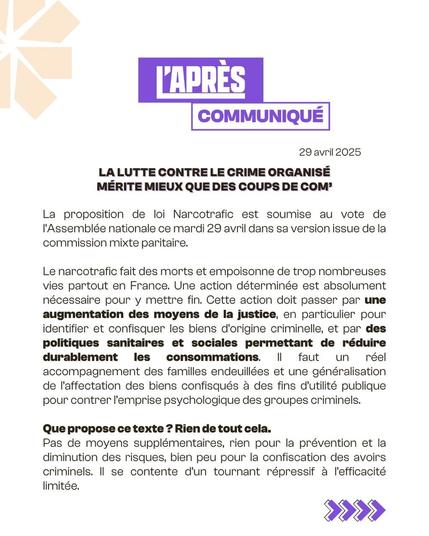L'APRÈS
COMMUNIQUÉ
29 avril 2025
LA LUTTE CONTRE LE CRIME ORGANISÉ MÉRITE MIEUX QUE DES COUPS DE COM❜
La proposition de loi Narcotrafic est soumise au vote de l'Assemblée nationale ce mardi 29 avril dans sa version issue de la commission mixte paritaire.
Le narcotrafic fait des morts et empoisonne de trop nombreuses vies partout en France. Une action déterminée est absolument nécessaire pour y mettre fin. Cette action doit passer par une augmentation des moyens de la justice, en particulier pour identifier et confisquer les biens d'origine criminelle, et par des politiques sanitaires et sociales permettant de réduire durablement les consommations. || faut un accompagnement des familles endeuillées et une généralisation de l'affectation des biens confisqués à des fins d'utilité publique pour contrer l'emprise psychologique des groupes criminels.
Que propose ce texte ? Rien de tout cela.
réel
Pas de moyens supplémentaires, rien pour la prévention et la diminution des risques, bien peu pour la confiscation des avoirs criminels. Il se contente d'un tournant répressif à l'efficacité limitée.