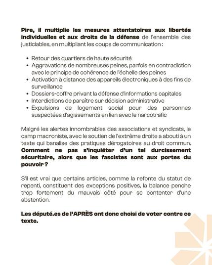 Pire, il multiplie les mesures attentatoires aux libertés individuelles et aux droits de la défense de l'ensemble des justiciables, en multipliant les coups de communication:
Retour des quartiers de haute sécurité
Aggravations de nombreuses peines, parfois en contradiction avec le principe de cohérence de l'échelle des peines
• Activation à distance des appareils électroniques à des fins de surveillance
• Dossiers-coffre privant la défense d'informations capitales • Interdictions de paraître sur décision administrative
Expulsions de logement social pour des personnes suspectées d'agissements en lien avec le narcotrafic
Malgré les alertes innombrables des associations et syndicats, le camp macroniste, avec le soutien de l'extrême droite a abouti à un texte qui banalise des pratiques dérogatoires au droit commun. Comment ne pas s'inquiéter d'un tel durcissement sécuritaire, alors que les fascistes sont aux portes du pouvoir ?
S'il est vrai que certains articles, comme la refonte du statut de repenti, constituent des exceptions positives, la balance penche trop fortement du mauvais côté pour se contenter d'une abstention.
Les député.es de l'APRÈS ont donc choisi de voter contre ce
texte.