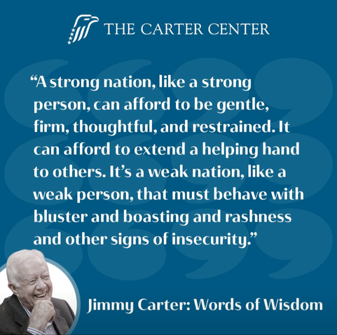A blue square with shadows of large quotation marks in the background and a photo of a laughing President Jimmy Carter in the lower corner. It says: "A strong nation, like a strong person, can afford to be gentle, firm, thoughtful, and restrained. It can afford to extend a helping hand to others. It's a weak nation, like a weak person, that must behave with bluster abd boasting and rashness and other signs of insecurity." Jimmy Carter: Words of Wisdom
