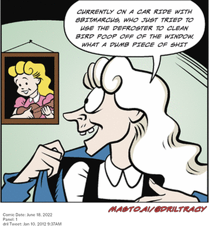 Original Dicktracy comic from June 18, 2022

-------------
Dril Tweet
Jan 10, 2012 9:37AM
-------------
Url
https://twitter.com/dril/status/156731408818249728
-------------
Transcript:
• Currently On A Car Ride With 8Bitmarcus, Who Just Tried To Use The Defroster To Clean Bird Poop Off Of The Window. What A Dumb Piece Of Shit