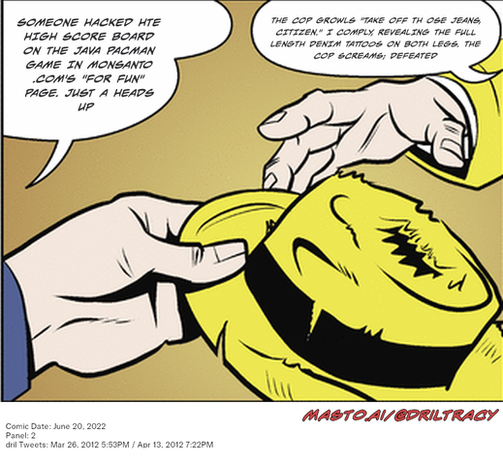 Original Dicktracy comic from June 20, 2022

-------------
Dril Tweets
Mar 26, 2012 5:53PM
Apr 13, 2012 7:22PM
-------------
Urls
https://twitter.com/dril/status/184397781564272640
https://twitter.com/dril/status/190943080730472448
-------------
Transcript:
• Someone Hacked Hte High Score Board On The Java Pacman Game In Monsanto .Com's "For Fun" Page. Just A Heads Up
• The Cop Growls "Take Off Th Ose Jeans, Citizen." I Comply, Revealing The Full Length Denim Tattoos On Both Legs. The Cop Screams; Defeated