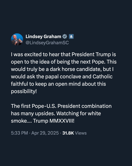 tweet from Lindsey Graham
"I was excited to hear that President Trump is open to the idea of being the next Pope. This would truly be a dark horse candidate but I would ask the papal conclave and Catholic faithful to keep and open mind about this possibility!

The first Pope-U.S. President combination has many upsides. Watching for white smoke TRUMP MMXXVIII