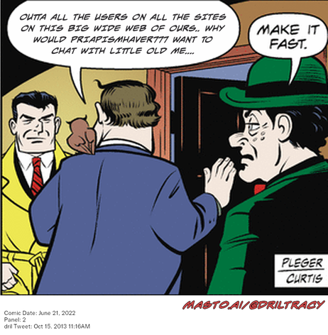 Original Dicktracy comic from June 21, 2022

-------------
Dril Tweet
Oct 15, 2013 11:16AM
-------------
Url
https://twitter.com/dril/status/390134132006612993
-------------
Transcript:
• Outta All The Users On All The Sites On This Big Wide Web Of Ours.. Why Would Priapismhaver777 Want To Chat With Little Old Me....