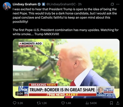 Lindsey Graham
@LindseyGrahamSC
I was excited to hear that President Trump is open to the idea of being the next Pope. This would truly be a dark horse candidate, but I would ask the papal conclave and Catholic faithful to keep an open mind about this possibility!
The first Pope-U.S. President combination has many upsides. Watching for white smoke.... Trump MMXXVIII!

Image of #Felon47 on Fox News: Border is in great shape