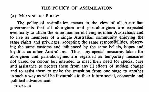 The policy of assimilation. 
Meaning of policy.
a) The policy of assimilation means in the view of all Australian governments that all aborigines and aborigines are expected eventually to attain the same manner of living as other Australians and to live as members of a single Australian community enjoying the same rights and privileges, accepting the same responsibilities, observing the same customs and influenced by the same beliefs, hopes and loyalties as other Australians. , Any special measures taken for aborigines and aborigines are regarded as temporary measures not based on colour but intended to meet their need for special care and assistance to protect them from any ill effects of sudden change and to assist them to make the transition from one stage to another in such a way as will be favourable to the future social economic and political advancement.