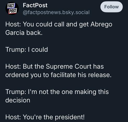 FACT POST
FactPost
@factpostnews.bsky.social
Follow
Host: You could call and get Abrego
Garcia back.
Trump: I could
Host: But the Supreme Court has ordered you to facilitate his release.
Trump: I'm not the one making this decision
Host: You're the president!