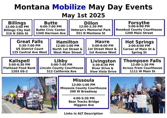 Billings: https://www.mobilize.us/mayday/event/776117/
Butte: https://www.mobilize.us/mayday/event/779641/
Dillon: https://www.mobilize.us/mayday/event/776919/
Forsythe: https://www.mobilize.us/mayday/event/778932/
Great Falls: https://www.mobilize.us/mayday/event/778998/
Hamilton: https://www.mobilize.us/mayday/event/781622/
Havre: https://www.mobilize.us/mayday/event/778204/
Hot Springs: https://www.mobilize.us/mobilize/event/783616/
Kalispell: https://www.mobilize.us/mobilize/event/783174/
Libby: https://www.mobilize.us/mobilize/event/783491/
Livingston: https://www.mobilize.us/mayday/event/780902/
Missoula: https://actionnetwork.org/events/may-day-in-missoula
Thompson Falls: https://www.mobilize.us/mobilize/event/782505/

MAY DAY: NATIONAL DAY OF ACTION
MONTANA - THURSDAY MAY 1ST, 2025
#billings #butte #dillon #forsythe #greatfalls #hamilton #havre #hotsprings #kalispell #libby #livingston #missoula #thompsonfalls
#mtpol #mtleg #mtnews #montana
#mayday #nationaldayofaction #wearethemany
#mobilize #indivisible #mtdems
www.mobilize.us/mayday/
https://maydaystrong.org/