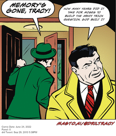 Original Dicktracy comic from June 24, 2022

-------------
Dril Tweet
Sep 29, 2013 5:38PM
-------------
Url
https://twitter.com/dril/status/384432007498850304
-------------
Transcript:
• How Many Years Did It Take For Moses To Build The Ark?? Trick Question. God Built It