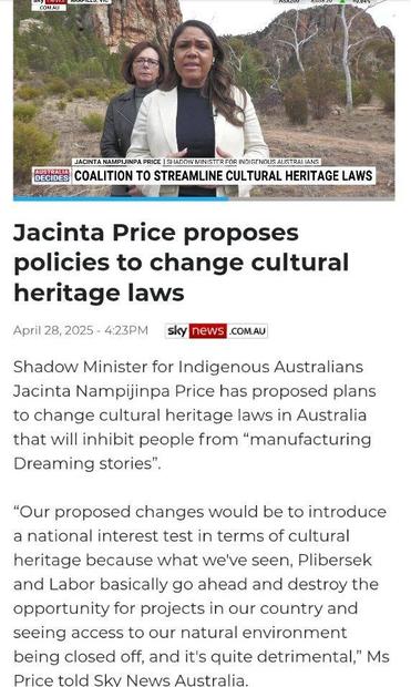 an article from sky News dated April 28, 2025 headline Jacinta Price proposes policies to change cultural heritage laws.
“Shadow minister for Indigenous Australians Jacinta Price has proposed plans to change cultural heritage laws in Australia that will inhibit people from manufacturing dreamtime stories. Our proposed changes would be to introduce a national interest test in terms of cultural heritage because what we've seen, Plibersek and Labor basically go ahead and destroy the opportunity for projects in our country and seeing access to our natural environment being closed off, and it's quite detrimental price told Sky News Australia”