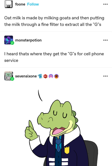 A screenshot from Tumblr. The dialogue reads " Oat milk is made by milking goats and then putting the milk through a fine filter to extract the "G"s "

"I heard that's how they get the "G"s for the cell phone service"

An alligator named Relish is shown wearing a tie, a vest, and a deep blue/purple jacket with a badge. He appears to be sitting on a chair and repeating the silly dialogue above.