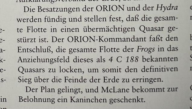 Die Besatzungen der ORION und der Hydra werden fündig und stellen fest, daß die gesam- te Flotte in einen übermächtigen Quasar ge- stürzt ist. Der ORION-Kommandant faßt den Entschluß, die gesamte Flotte der Frogs in das Anziehungsfeld dieses als 4 C 188 bekannten Quasars zu locken, um somit den definitiven Sieg über die Feinde der Erde zu erringen. Der Plan gelingt, und McLane bekommt zur Belohnung ein Kaninchen geschenkt.