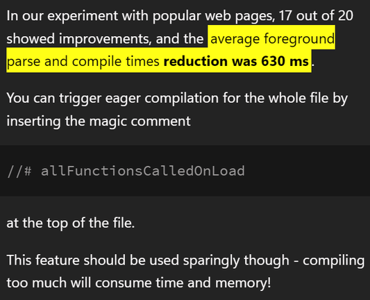 In our experiment with popular web pages, 17 out of 20 showed improvements, and the average foreground parse and compile times reduction was 630 ms.

You can trigger eager compilation for the whole file by inserting the magic comment
```
//# allFunctionsCalledOnLoad
```
at the top of the file.

This feature should be used sparingly though - compiling too much will consume time and memory!