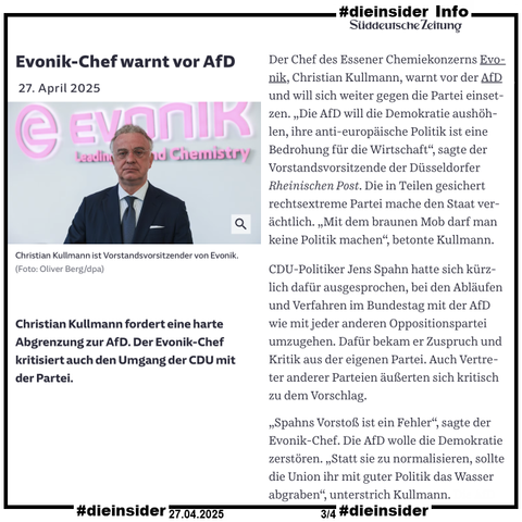Als Info zeigen wir den Bericht der Süddeutschen Zeitung "Evonik-Chef warnt vor AfD" vom 27.04.2025.

Darin heißt es u.a. 
"Der Chef des Essener Chemiekonzerns Evonik, Christian Kullmann, warnt vor der AfD und will sich weiter gegen die Partei einsetzen. „Die AfD will die Demokratie aushöhlen, ihre anti-europäische Politik ist eine Bedrohung für die Wirtschaft“, sagte der Vorstandsvorsitzende der Düsseldorfer Rheinischen Post. Die in Teilen gesichert rechtsextreme Partei mache den Staat verächtlich. „Mit dem braunen Mob darf man keine Politik machen“, betonte Kullmann.
CDU-Politiker Jens Spahn hatte sich kürzlich dafür ausgesprochen, bei den Abläufen und Verfahren im Bundestag mit der AfD wie mit jeder anderen Oppositionspartei umzugehen. Dafür bekam er Zuspruch und Kritik aus der eigenen Partei. Auch Vertreter anderer Parteien äußerten sich kritisch zu dem Vorschlag.
„Spahns Vorstoß ist ein Fehler“, sagte der Evonik-Chef. Die AfD wolle die Demokratie zerstören. „Statt sie zu normalisieren, sollte die Union ihr mit guter Politik das Wasser abgraben“, unterstrich Kullmann. Die AfD habe sich mittlerweile in der deutschen Parteienlandschaft etabliert. Dazu habe auch der Dauerstreit der Ampel einen Beitrag geleistet. „Die Hälfte der AfD-Wähler sind allerdings Angst-Wähler, sie lassen sich zurückholen, wenn die neue Regierung gut regiert“, betonte der Evonik-Vorstandsvorsitzende."
