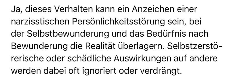 Ja, dieses Verhalten kann ein Anzeichen einer narzisstischen Persönlichkeitsstörung sein, bei der Selbstbewunderung und das Bedürfnis nach Bewunderung die Realität überlagern. Selbstzerstörerische oder schädliche Auswirkungen auf andere werden dabei oft ignoriert oder verdrängt. ChatGPT 🖖