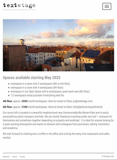 textetage 

Spaces available starting May 2025 
- workspace in a room with 3 workspaces (4th or 6th floor) 
- workspace in a room with 4 workspaces (4th floor) 
- workspace in our Open Space with 6 workspaces, quiet work area (6th floor) 
- 1/2 workspace rental possible if everything else fits 

4th floor: approx. €230/month/workspace. Send an email to Petra: ps@textetage.com 
6th floor: approx. €180/month/workspace. Send an email to Helen: helli@lektorat-bauerfeind.de 

Our sunny loft is located in a beautiful neighborhood near OranienstraBe/Rio-Reiser-Platz and is easily accessible by public transport and bike. We are mostly freelancers working under one roof — everyone for themselves and sometimes together depending on projects and workload. It is ideal for anyone looking for a quiet working atmosphere and wants to network with colleagues from #journalism, #editing, #translation, and #academia. We look forward to chatting over a coffee in the office and visiting the many nice restaurants and cafés nearby!