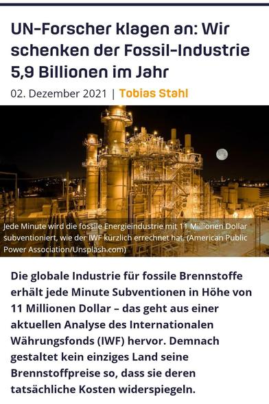 UN-Forscher klagen an: Wir schenken der Fossil-Industrie 5,9 Billionen im Jahr 02. Dezember 2021 


Jede Minute wird globale Fossil-Industrie mit 11 Millionen Dollar DRI LA S Ll T subventioniert, wie aus einer aktuellen Analyse des Internationalen Wahrungsfonds (IWF) hervorgeht. Demnach gestaltet kein einziges Land seine Brennstoffpreise so, dass sie deren tatsächliche Kosten widerspiegeln.