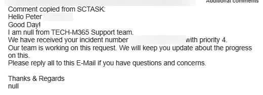 Comment copied from SCTASK:

Hello Peter

Good Day!

1am null from TECH-M365 Support team

We have received your incident number with priority 4.

Our team is working on this request. We will keep you update about the progress on this.

Please reply allto this E-Mal If you have questions and concems.

Thanks & Regards

null