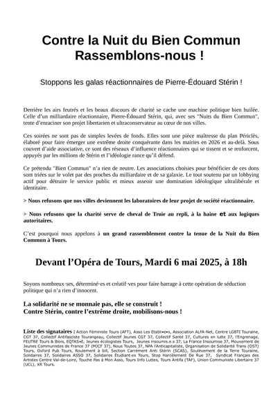 Rassemblons-nous !

Stoppons les galas réactionnaires de Pierre-Edouard Stérin ! Derriere les airs feutrés et les beaux discours de charité se cache une machine politique bien huilée. Celle d’un milliardaire réactionnaire, Pierre-Edouard Stérin, qui, avec ses "Nuits du Bien Commun", tente d’enraciner son projet libertarien et ultraconservateur au cceur de nos villes.

Ces soirées ne sont pas de simples levées de fonds. Elles sont une piece maitresse du plan Péricles, élaboré pour faire émerger une extréme droite conquérante dans les mairies en 2026 et au-dela. Sous couvert d’aide associative, ce sont des réseaux d’influence réactionnaires qui se tissent et se renforcent, appuyés par les millions de Stérin et I’idéologie rance qu’il défend. Ce prétendu "Bien Commun" n’a rien de neutre. Les associations choisies pour bénéficier de ces dons sont triées sur le volet par des proches du milliardaire et de sa galaxie. Le tout soutenu par un lobbying actif pour détruire le service public et mieux asseoir une domination idéologique ultralibérale et identitaire. > Nous refusons que nos villes deviennent les laboratoires de leur projet de société réactionnaire. > Nous refusons que la charité serve de cheval de Troie au repli, a la haine et aux logiques autoritaires. C’est pourquoi nous appelons a un grand rassemblement contre la tenue de la Nuit du Bien Commun a Tours. 

Devant I’Opéra de Tours, Mardi 6 mai 2025, a 18h