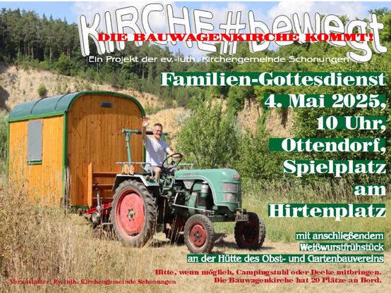 Ein Foto eines alten Traktors mit Pfarrer Duft, hinten dran die Bauwagenkirche.
Text:
Kirche bewegt
Die Bauwagenkirche kommt
Ein Projekt der ev.-luth. Kirchengemeinde Schonungen
Familien-Gottesdienst
4. Mai 2025,
10 Uhr
Ottendorf, Spielplatz am Hirtenplatz
Mit anschließendem Weißwurstfrühstück an der Hütte des Obst- und Gartenbauvereins
Bitte, wenn möglich, Campingstuhl oder Decke mitbringen. Die Bauwagenkirche hat 20 Plätze an Bord.