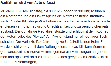 Polizeimeldung: "Radfahrer wird von Auto erfasst

MEMMINGEN. Am Dienstag, 29.04.2025, gegen 12:00 Uhr, befuhren ein Radfahrer und ein Pkw zeitgleich die Maximilianstraße stadtauswärts. Als der 84-jährige Pkw-Führer den Radfahrer überholte, erfasste er diesen vermutlich aufgrund Unachtsamkeit und zu wenig Sicherheitsabstand. Der 63-jährige Radfahrer stürzte und schlug mit dem Kopf auf der Motorhaube des Pkw auf. Am Pkw entstand nur ein geringer Sachschaden. Der verletzte Radfahrer trug zur Unfallzeit keinen Helm. Er wurde leicht verletzt mit dem Rettungsdienst in das Klinikum Memmingen verbracht. Die Polizei Memmingen hat die Ermittlungen aufgenommen und appelliert an alle Radfahrer, einen geeigneten Schutzhelm zu tragen. (PI Memmingen)"