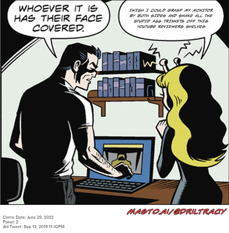 Original Dicktracy comic from June 29, 2022

-------------
Dril Tweet
Sep 13, 2019 11:42PM
-------------
Url
https://twitter.com/dril/status/1172717333489434625
-------------
Transcript:
• Iwish I Could Grasp My Monitor By Both Sides And Shake All The Stupid Ass Trinkets Off This Youtube Reviewers Shelves