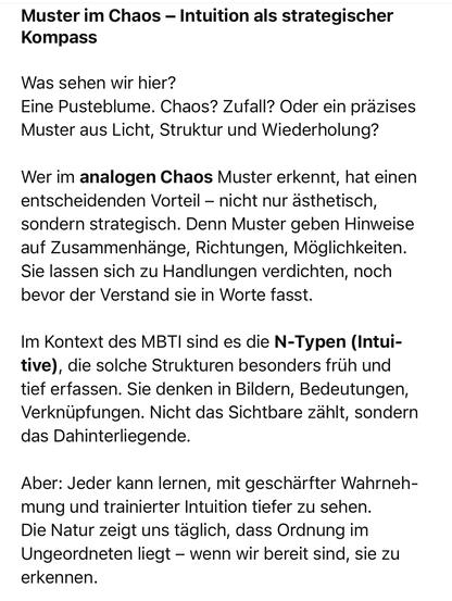 Muster im Chaos - Intuition als strategischer
Kompass
Was sehen wir hier?
Eine Pusteblume. Chaos? Zufall? Oder ein präzises Muster aus Licht, Struktur und Wiederholung?
Wer im analogen Chaos Muster erkennt, hat einen entscheidenden Vorteil - nicht nur ästhetisch, sondern strategisch. Denn Muster geben Hinweise auf Zusammenhänge, Richtungen, Möglichkeiten.
Sie lassen sich zu Handlungen verdichten, noch bevor der Verstand sie in Worte fasst.
Im Kontext des MBTI sind es die N-Typen (Intui-tive), die solche Strukturen besonders früh und tief erfassen. Sie denken in Bildern, Bedeutungen, Verknüpfungen. Nicht das Sichtbare zählt, sondern das Dahinterliegende.
Aber: Jeder kann lernen, mit geschärfter Wahrnehmung und trainierter Intuition tiefer zu sehen.
Die Natur zeigt uns täglich, dass Ordnung im Ungeordneten liegt - wenn wir bereit sind, sie zu erkennen.🖖