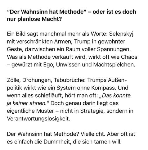 "Der Wahnsinn hat Methode" - oder ist es doch nur planlose Macht?
Ein Bild sagt manchmal mehr als Worte: Selenskyj mit verschränkten Armen, Trump in gewohnter Geste, dazwischen ein Raum voller Spannungen.
Was als Methode verkauft wird, wirkt oft wie Chaos
- gewürzt mit Ego, Unwissen und Machtspielchen.
Zölle, Drohungen, Tabubrüche: Trumps Außenpolitik wirkt wie ein System ohne Kompass. Und wenn alles schiefläuft, hört man oft: „Das konnte ja keiner ahnen." Doch genau darin liegt das eigentliche Muster - nicht in Strategie, sondern in Verantwortungslosigkeit.
Der Wahnsinn hat Methode? Vielleicht. Aber oft ist es einfach die Dummheit, die sich tarnen will.