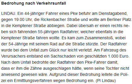 Polizeimeldung:
"Bedrohung nach Verkehrsunfall

LINDAU. Ein 44-jähriger Fahrer eines Pkw befuhr am Dienstagabend, gegen 19.00 Uhr, die Rickenbacher Straße und wollte am Berliner Platz in die Kemptener Straße abbiegen. Dabei übersah er einen rechts neben sich fahrenden 55-jährigen Radfahrer, welcher ebenfalls in die Kemptener Straße fahren wollte. Es kam zum Zusammenstoß, wobei der 54-Jährige mit seinem Rad auf die Straße stürzte. Der Radfahrer wurde bei dem Unfall zum Glück nur leicht verletzt. Am Fahrzeug des Verursachers entstand ein Sachschaden von geschätzten 1.000 Euro. Nach dem Unfall bedrohte der Radfahrer den Pkw-Fahrer damit, dass er ihm die Zähne ausgeschlagen hätte, wenn seine Tochter nicht anwesend gewesen wäre. Aufgrund dieser Bedrohung leitete die Polizei ein Ermittlungsverfahren wegen Bedrohung ein. (PI Lindau)"