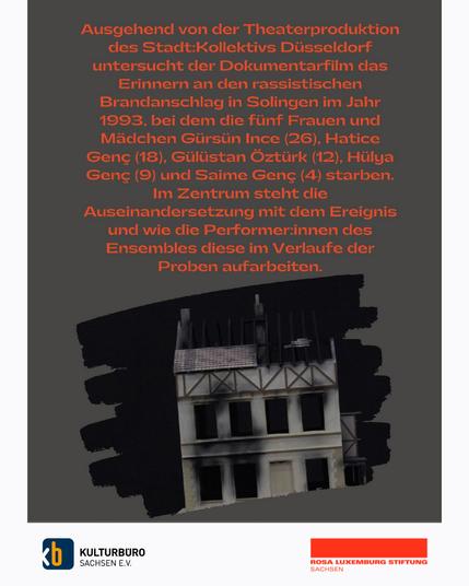 Ausgehend von der Theaterproduktion des Stadt:Kollektivs Düsseldorf untersucht der Dokumentarfilm das Erinnern an den rassistischen Brandanschlag in Solingen im Jahr 1993, bei dem die fünf Frauen und Mädchen Gürsün Ince (26). Hatice Genc (18), Gülüstan Öztürk (12), Hülya Genc (9) und Saime Genc (4) starben. Im Zentrum steht die Auseinandersetzung mit dem Ereignis und wie die Performer:innen des Ensembles diese im Verlaufe der Proben aufarbeiten.