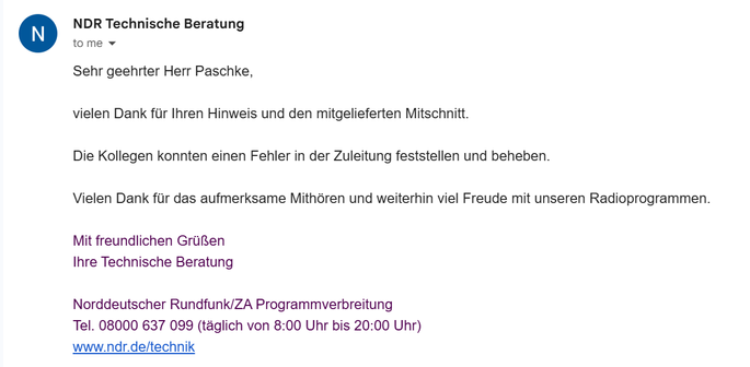 Email in German which roughly translates to

Dear Mr. Paschke,

Thank you for your feedback and the accompanying recording.

Our colleagues were able to identify and correct a fault in the broadcast feed.

Thank you for listening attentively and we wish you continued enjoyment of our radio programs.

Sincerely,
Your Technical Support Team
