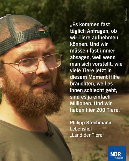 „Es kommen fast täglich Anfragen, ob wir Tiere aufnehmen können. Und wir müssen fast immer absagen, weil wenn man sich vorstellt, wie viele Tiere jetzt in diesem Moment Hilfe bräuchten, weil es ihnen schlecht geht, sind es ja einfach Millionen. Und wir haben hier 200 Tiere.“

Philipp StechmannLebenshof „Land der Tiere“