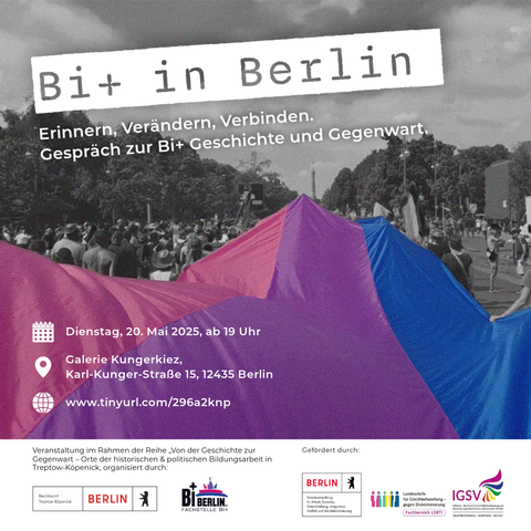 Flyer mit graustufigem Foto einer Demo-Szene im Hintergrund, bei der eine große Bi+ Pride Flagge farbig hervorgehoben ist.

Oben steht groß in Stempeloptik:
„Bi+ in Berlin“
Darunter:
„Erinnern, Verändern, Verbinden. Gespräch zur Bi+ Geschichte und Gegenwart.“

In einem Kasten unten links stehen die Veranstaltungsinfos:
Dienstag, 20. Mai 2025, ab 19 Uhr, Galerie Kungerkiez, Karl-Kunger-Straße 15, 12435 Berlin

Unten rechts sind mehrere Logos, u. a. von BiBerlin, der Fachstelle Bi+ und dem Bezirksamt Treptow-Köpenick.