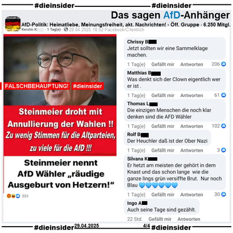 Geteilt werden zwei Falschbehauptungen über Bundespräsident Frank-Walter Steinmeier. Auf einem Sharepic mit einem Bild von ihm steht "Steinmeier droht mit Annulierung der Wahlen! Zu wenig Stimmen für die Altparteien, zu viele für die AfD!" und "Steinmeier nennt AfD Wähler räudige Ausgeburt von Hetzern!"

Wir zeigen auf Slide 4 noch u.a. die Kommentare 
"Jetzt sollten wir eine Sammelklage machen.", "Was denkt sich der Clown eigentlich wer er ist.", "Die einzigen Menschen die noch klar denken sind die AFD Wähler.""Der Heuchler daß ist der Ober Nazi.", "Er hetzt am meisten der gehört in dem Knast und das schon lange wie die ganze lings grün versiffte Brut. Nur noch Blau." und "Auch seine Tage sind gezählt."