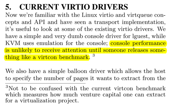a snippet taken from the virtio paper:

5. Current Virtio Drivers

Now we’re familiar with the Linux virtio and virtqueue concepts and API and have seen a transport implementation, it’s useful to look at some of the existing virtio drivers. We have a simple and very dumb console driver for lguest, while KVM uses emulation for the console; console performance is unlikely to receive attention until someone releases something like a virtcon benchmark. […]

Footnote:
Not to be confused with the current virtcon benchmark which measures how much venture capital one can extract for a virtualization project.