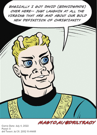 Original Dicktracy comic from July 4, 2022

-------------
Dril Tweet
Jul 31, 2012 11:44AM
-------------
Url
https://twitter.com/dril/status/230328162888859648
-------------
Transcript:
• Basically I Got David (@Davidspade) Over Here-- Just Laughin At All The Virgins That Are Mad About Our Bold New Definition Of Christianity