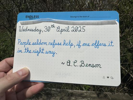 A pen quote of A. C. Benson that reads, “People seldom refuse help, if one offers it in the right way.”

Written using Lamy Petrol, Pilot Iroshizuku Kon-Peki & Chicken in the Sky with Diamonds.
