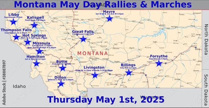Billings: https://www.mobilize.us/mayday/event/776117/
Butte: https://www.mobilize.us/mayday/event/779641/
Dillon: https://www.mobilize.us/mayday/event/776919/
Forsythe: https://www.mobilize.us/mayday/event/778932/
Great Falls: https://www.mobilize.us/mayday/event/778998/
Hamilton: https://www.mobilize.us/mayday/event/781622/
Havre: https://www.mobilize.us/mayday/event/778204/
Hot Springs: https://www.mobilize.us/mobilize/event/783616/
Kalispell: https://www.mobilize.us/mobilize/event/783174/
Libby: https://www.mobilize.us/mobilize/event/783491/
Livingston: https://www.mobilize.us/mayday/event/780902/
Missoula: https://actionnetwork.org/events/may-day-in-missoula
Thompson Falls: https://www.mobilize.us/mobilize/event/782505/

MAY DAY: NATIONAL DAY OF ACTION
MONTANA - THURSDAY MAY 1ST, 2025
#billings #butte #dillon #forsythe #greatfalls #hamilton #havre #hotsprings #kalispell #libby #livingston #missoula #thompsonfalls
#mtpol #mtleg #mtnews #montana
#mayday #nationaldayofaction #wearethemany
#mobilize #indivisible #mtdems
www.mobilize.us/mayday/
https://maydaystrong.org/
www.facebook.com/50501Montana
https://www.mobilize.us/
https://bsky.app/profile/50501montana.bsky.social
https://actionnetwork.org/
https://iamerica.org/

Billings:12-3, City Hall
Butte:6-7, Civic Center
Dillon:12-1:30, Veteran's Park
Forsythe:5-6, Courthouse
Great Falls:5:30-7, Courthouse
Hamilton:12-1, 1st & Main
Havre:5-6, 1st St W & 1st Ave W
Hot Springs:2-6, Main & Spring
Kalispell:5-6:30, Food Bank Hwy 2