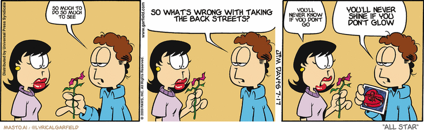 Original Garfield comic from July 17, 2009
Text replaced with lyrics from: All Star

Transcript:
• So Much To Do So Much To See
• So What's Wrong With Taking The Back Streets?
• You'll Never Know If You Don't Go
• You'll Never Shine If You Don't Glow


--------------
Original Text:
• Jon:  Here, Liz.  That's what's left of your flower after Garfield got through with it.
• Liz:  Uh, thank you.
• Jon:  And here's a picture of your candy.