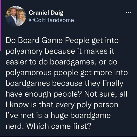 Craniel Daig
@ColtHandsome

Do Board Game People get into polyamory because it makes it easier to do boardgames, or do polyamorous people get more into boardgames because they finally have enough people? Not sure, all I know is that every poly person I've met is a huge boardgame nerd. Which came first?