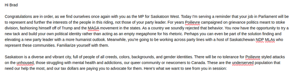 Hi Brad

Congratulations are in order, as we find ourselves once again with you as the MP for Saskatoon West. Today I'm serving a reminder that your job in Parliament will be to represent and further the interests of the people in this riding, not those of your party leader. For years Poilievre campaigned on grievance politics meant to stoke division, fashioning himself off of Trump and the MAGA movement in the states. As a country we soundly rejected that behavior. You now have the opportunity to try a new tack and build your own political identity rather than acting as an empty megaphone for his rhetoric. Perhaps you can even be part of the solution finding and elevating a new party leader with a more humanist outlook. Meanwhile, you're going to be working across party lines with a host of Saskatchewan NDP MLAs who represent these communities. Familiarize yourself with them.

Saskatoon is a diverse and vibrant city, full of people of all creeds, colors, backgrounds, and gender identities. There will be no tolerance for Poilievre styled attacks on the unhoused, those struggling with mental health and addictions, our queer community or newcomers to Canada. These are the underserved population that need our help the most, and our tax dollars are paying you to advocate for them. Here's what we want to see from you in session: