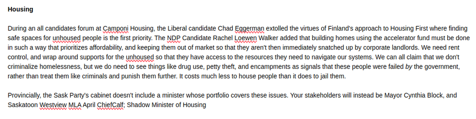 Housing

During an all candidates forum at Camponi Housing, the Liberal candidate Chad Eggerman extolled the virtues of Finland's approach to Housing First where finding safe spaces for unhoused people is the first priority. The NDP Candidate Rachel Loewen Walker added that building homes using the accelerator fund must be done in such a way that prioritizes affordability, and keeping them out of market so that they aren't then immediately snatched up by corporate landlords. We need rent control, and wrap around supports for the unhoused so that they have access to the resources they need to navigate our systems. We can all claim that we don't criminalize homelessness, but we do need to see things like drug use, petty theft, and encampments as signals that these people were failed by the government, rather than treat them like criminals and punish them further. It costs much less to house people than it does to jail them.

Provincially, the Sask Party's cabinet doesn't include a minister whose portfolio covers these issues. Your stakeholders will instead be Mayor Cynthia Block, and Saskatoon Westview MLA April ChiefCalf; Shadow Minister of Housing